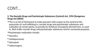 CONT...
2. The Narcotic Drugs and Psychotropic Substances (Control) Act, 1994 [Dangerous
Drugs Act (DDA)]
This is an Act of Parliament to make provision with respect to the control of the
possession of, and trafficking in, narcotic drugs and psychotropic substances and
cultivation of certain plants, to provide for forfeiture of property derived from, or used
in, illicit traffic narcotic drugs and psychotropic substances and for connected purposes.
Psychotropic medication include:
 Narcotics
 Antidepressants
 Stimulants
 Hallucinogens
 