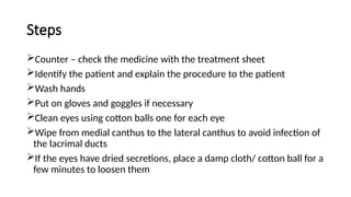 Steps
Counter – check the medicine with the treatment sheet
Identify the patient and explain the procedure to the patient
Wash hands
Put on gloves and goggles if necessary
Clean eyes using cotton balls one for each eye
Wipe from medial canthus to the lateral canthus to avoid infection of
the lacrimal ducts
If the eyes have dried secretions, place a damp cloth/ cotton ball for a
few minutes to loosen them
 