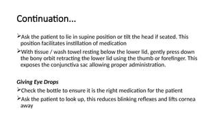 Continuation...
Ask the patient to lie in supine position or tilt the head if seated. This
position facilitates instillation of medication
With tissue / wash towel resting below the lower lid, gently press down
the bony orbit retracting the lower lid using the thumb or forefinger. This
exposes the conjunctiva sac allowing proper administration.
Giving Eye Drops
Check the bottle to ensure it is the right medication for the patient
Ask the patient to look up, this reduces blinking reflexes and lifts cornea
away
 
