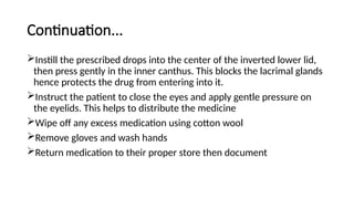 Continuation...
Instill the prescribed drops into the center of the inverted lower lid,
then press gently in the inner canthus. This blocks the lacrimal glands
hence protects the drug from entering into it.
Instruct the patient to close the eyes and apply gentle pressure on
the eyelids. This helps to distribute the medicine
Wipe off any excess medication using cotton wool
Remove gloves and wash hands
Return medication to their proper store then document
 