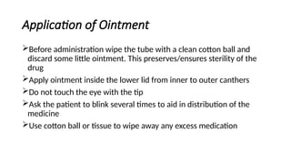 Application of Ointment
Before administration wipe the tube with a clean cotton ball and
discard some little ointment. This preserves/ensures sterility of the
drug
Apply ointment inside the lower lid from inner to outer canthers
Do not touch the eye with the tip
Ask the patient to blink several times to aid in distribution of the
medicine
Use cotton ball or tissue to wipe away any excess medication
 