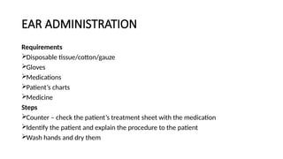 EAR ADMINISTRATION
Requirements
Disposable tissue/cotton/gauze
Gloves
Medications
Patient’s charts
Medicine
Steps
Counter – check the patient’s treatment sheet with the medication
Identify the patient and explain the procedure to the patient
Wash hands and dry them
 