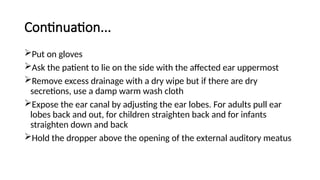 Continuation...
Put on gloves
Ask the patient to lie on the side with the affected ear uppermost
Remove excess drainage with a dry wipe but if there are dry
secretions, use a damp warm wash cloth
Expose the ear canal by adjusting the ear lobes. For adults pull ear
lobes back and out, for children straighten back and for infants
straighten down and back
Hold the dropper above the opening of the external auditory meatus
 