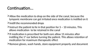Continuation...
Allow the medication to drop on the side of the canal, because the
tympanic membrane can get irritated once medication is instilled on it
Instill the recommended drops
Instruct the patient to lie in that position for 5 – 10 minutes. This
allows medication to be retained in the canal
If medication is prescribed for both ears allow 15 minutes after
instilling the 1st
ear before turning the patient. This allows retention of
medication for maximum therapeutic effect
Remove gloves, wash hands, store equipment properly and document
 