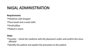 NASAL ADMINISTRATION
Requirements
Medicine with dropper
Face towel and a wash cloth
Small pillow
Patient’s charts
Steps
Counter – check the medicine with the physician’s order and confirm the sinus
affected
Identify the patient and explain the procedure to the patient
 