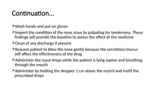 Continuation...
Wash hands and put on gloves
Inspect the condition of the nose sinus by palpating for tenderness. These
findings will provide the baseline to assess the effect of the medicine
Clean of any discharge if present
Request patient to blow the nose gently because the secretions/mucus
will affect the effectiveness of the drug
Administer the nasal drops while the patient is lying supine and breathing
through the mouth
Administer by holding the dropper 1 cm above the nostril and instill the
prescribed drops
 