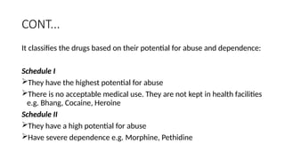 CONT...
It classifies the drugs based on their potential for abuse and dependence:
Schedule I
They have the highest potential for abuse
There is no acceptable medical use. They are not kept in health facilities
e.g. Bhang, Cocaine, Heroine
Schedule II
They have a high potential for abuse
Have severe dependence e.g. Morphine, Pethidine
 