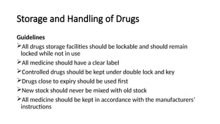 Storage and Handling of Drugs
Guidelines
All drugs storage facilities should be lockable and should remain
locked while not in use
All medicine should have a clear label
Controlled drugs should be kept under double lock and key
Drugs close to expiry should be used first
New stock should never be mixed with old stock
All medicine should be kept in accordance with the manufacturers’
instructions
 
