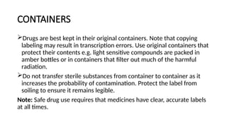 CONTAINERS
Drugs are best kept in their original containers. Note that copying
labeling may result in transcription errors. Use original containers that
protect their contents e.g. light sensitive compounds are packed in
amber bottles or in containers that filter out much of the harmful
radiation.
Do not transfer sterile substances from container to container as it
increases the probability of contamination. Protect the label from
soiling to ensure it remains legible.
Note: Safe drug use requires that medicines have clear, accurate labels
at all times.
 