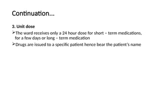 Continuation...
3. Unit dose
The ward receives only a 24 hour dose for short – term medications,
for a few days or long – term medication
Drugs are issued to a specific patient hence bear the patient’s name
 