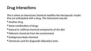 Drug Interactions
This is when an interactant chemical modifies the therapeutic results
that are anticipated with a drug. The interactant may be:
 Another drug
 Some combination of drugs
 Natural or artificial chemical components of the diet
 Pollutant chemicals from the environment
 Endogenous body chemical
 Chemicals used for diagnostic laboratory tests
 