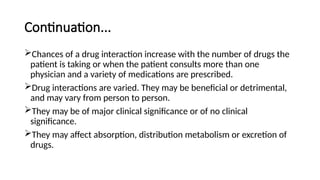 Continuation...
Chances of a drug interaction increase with the number of drugs the
patient is taking or when the patient consults more than one
physician and a variety of medications are prescribed.
Drug interactions are varied. They may be beneficial or detrimental,
and may vary from person to person.
They may be of major clinical significance or of no clinical
significance.
They may affect absorption, distribution metabolism or excretion of
drugs.
 