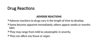 Drug Reactions
ADVERSE REACTIONS
Adverse reactions to drugs vary in the length of time to develop.
Some become apparent immediately, others appear weeks or months
later.
They may range from mild to catastrophic in severity.
They can affect any tissue or organ.
 