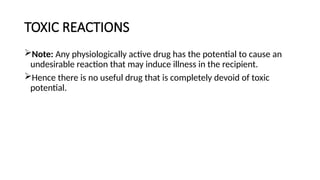 TOXIC REACTIONS
Note: Any physiologically active drug has the potential to cause an
undesirable reaction that may induce illness in the recipient.
Hence there is no useful drug that is completely devoid of toxic
potential.
 