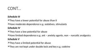 CONT...
Schedule III
They have a lower potential for abuse than II
Have moderate dependence e.g. sedatives, stimulants
Schedule IV
They have a low potential for abuse
Have limited dependence e.g. ant – anxiety agents, non – narcotic analgesics
Schedule V
They have a limited potential for abuse
They are not kept under double lock and key e.g. codeine
 