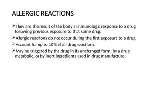 ALLERGIC REACTIONS
They are the result of the body's immunologic response to a drug
following previous exposure to that same drug.
Allergic reactions do not occur during the first exposure to a drug.
Account for up to 10% of all drug reactions.
May be triggered by the drug in its unchanged form, by a drug
metabolic, or by inert ingredients used in drug manufacture.
 