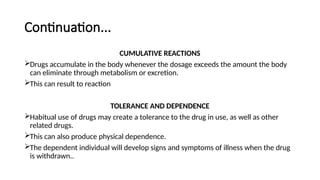 Continuation...
CUMULATIVE REACTIONS
Drugs accumulate in the body whenever the dosage exceeds the amount the body
can eliminate through metabolism or excretion.
This can result to reaction
TOLERANCE AND DEPENDENCE
Habitual use of drugs may create a tolerance to the drug in use, as well as other
related drugs.
This can also produce physical dependence.
The dependent individual will develop signs and symptoms of illness when the drug
is withdrawn..
 