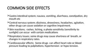 COMMON SIDE EFFECTS
Gastro intestinal system; nausea, vomiting, diarrhoea, constipation, dry
mouth etc
Central nervous system; dizziness, drowsiness, headaches, agitation,
other drugs can cause sedation or cognitive impairment.
Skin reactions; rashes, itching, o photo sensitivity (sensitivity to
sunlight) can occur with certain medications
Respiratory issues; some drugs may cause shortness of breath, or
changes in respiratory rates.
Cardiovascular effects; Some drugs can affect heart rate or blood
pressure leading to palpitations, hypertension or hypo tension.
 