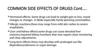 COMMON SIDE EFFECTS OF DRUGS Cont....
Hormonal effects; Some drugs can lead to weight gain or loss, mood
changes or changes in libido especially family planning commodities.
Allergic reactions;these may range from mild skin rashes to severe
anaphylaxis.
Liver and kidney effects;some drugs can cause elevated liver
enzymes,impaired kidney functions that may require close monitoring
and close adjustments.
Long term effects-these may develop with prolonged use like
dependency,tolerance or organ damage.
 