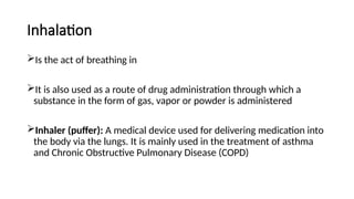 Inhalation
Is the act of breathing in
It is also used as a route of drug administration through which a
substance in the form of gas, vapor or powder is administered
Inhaler (puffer): A medical device used for delivering medication into
the body via the lungs. It is mainly used in the treatment of asthma
and Chronic Obstructive Pulmonary Disease (COPD)
 