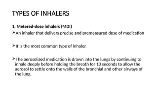 TYPES OF INHALERS
1. Metered-dose inhalers (MDI)
An inhaler that delivers precise and premeasured dose of medication
It is the most common type of inhaler.
The aerosolized medication is drawn into the lungs by continuing to
inhale deeply before holding the breath for 10 seconds to allow the
aerosol to settle onto the walls of the bronchial and other airways of
the lung.
 