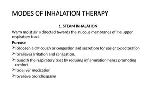 MODES OF INHALATION THERAPY
1. STEAM INHALATION
Warm moist air is directed towards the mucous membranes of the upper
respiratory tract.
Purpose
To loosen a dry cough or congestion and secretions for easier expectoration
To relieves irritation and congestion.
To sooth the respiratory tract by reducing inflammation hence promoting
comfort
To deliver medication
To relieve bronchospasm
 