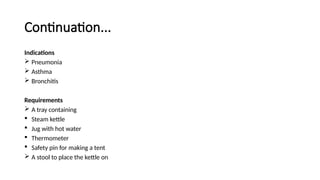 Continuation...
Indications
 Pneumonia
 Asthma
 Bronchitis
Requirements
 A tray containing
 Steam kettle
 Jug with hot water
 Thermometer
 Safety pin for making a tent
 A stool to place the kettle on
 