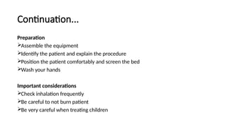 Continuation...
Preparation
Assemble the equipment
Identify the patient and explain the procedure
Position the patient comfortably and screen the bed
Wash your hands
Important considerations
Check inhalation frequently
Be careful to not burn patient
Be very careful when treating children
 