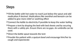Steps
Fill the kettle with hot water to reach just below the spout and add
medication if desired. Medications like menthol and benzoin can be
added to give more relief or soothing effect
Connect the kettle to electricity if possible to keep the water boiling
Prepare a tent by draping the bed with bed sheets and by securing
them with a safety pin. Ensure there are no gaps. An umbrella can be
used.
Direct the kettle spout towards the tent
Provide the patient with a sputum bowl and encourage him/her to
cough and expectorate
 