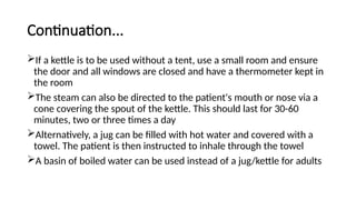 Continuation...
If a kettle is to be used without a tent, use a small room and ensure
the door and all windows are closed and have a thermometer kept in
the room
The steam can also be directed to the patient's mouth or nose via a
cone covering the spout of the kettle. This should last for 30-60
minutes, two or three times a day
Alternatively, a jug can be filled with hot water and covered with a
towel. The patient is then instructed to inhale through the towel
A basin of boiled water can be used instead of a jug/kettle for adults
 