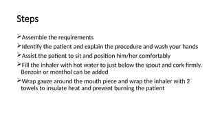 Steps
Assemble the requirements
Identify the patient and explain the procedure and wash your hands
Assist the patient to sit and position him/her comfortably
Fill the inhaler with hot water to just below the spout and cork firmly.
Benzoin or menthol can be added
Wrap gauze around the mouth piece and wrap the inhaler with 2
towels to insulate heat and prevent burning the patient
 