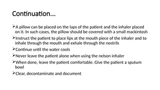 Continuation...
A pillow can be placed on the laps of the patient and the inhaler placed
on it. In such cases, the pillow should be covered with a small mackintosh
Instruct the patient to place lips at the mouth piece of the inhaler and to
inhale through the mouth and exhale through the nostrils
Continue until the water cools
Never leave the patient alone when using the nelson inhaler
When done, leave the patient comfortable. Give the patient a sputum
bowl
Clear, decontaminate and document
 