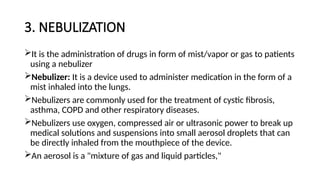 3. NEBULIZATION
It is the administration of drugs in form of mist/vapor or gas to patients
using a nebulizer
Nebulizer: It is a device used to administer medication in the form of a
mist inhaled into the lungs.
Nebulizers are commonly used for the treatment of cystic fibrosis,
asthma, COPD and other respiratory diseases.
Nebulizers use oxygen, compressed air or ultrasonic power to break up
medical solutions and suspensions into small aerosol droplets that can
be directly inhaled from the mouthpiece of the device.
An aerosol is a "mixture of gas and liquid particles,"
 