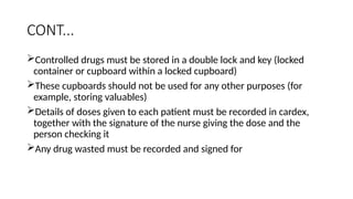 CONT...
Controlled drugs must be stored in a double lock and key (locked
container or cupboard within a locked cupboard)
These cupboards should not be used for any other purposes (for
example, storing valuables)
Details of doses given to each patient must be recorded in cardex,
together with the signature of the nurse giving the dose and the
person checking it
Any drug wasted must be recorded and signed for
 