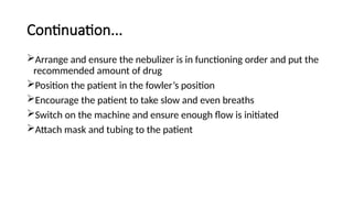 Continuation...
Arrange and ensure the nebulizer is in functioning order and put the
recommended amount of drug
Position the patient in the fowler’s position
Encourage the patient to take slow and even breaths
Switch on the machine and ensure enough flow is initiated
Attach mask and tubing to the patient
 