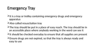 Emergency Tray
It is a tray or trolley containing emergency drugs and emergency
apparatus
Also called resuscitation tray
The tray should be put in a place of easy reach. The tray should be in
an accessible place where anybody working in the word can see it
It should be checked everyday to ensure that all supplies are present
Ensure drugs are not expired, so that the tray is always ready and
easy to use
 