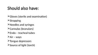 Should also have:
Gloves (sterile and examination)
Strapping
Needles and syringes
Cannulas (branulars)
Endo – tracheal tubes
Air – ways
Tongue depressors
Source of light (torch)
 