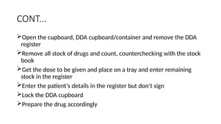 CONT...
Open the cupboard, DDA cupboard/container and remove the DDA
register
Remove all stock of drugs and count, counterchecking with the stock
book
Get the dose to be given and place on a tray and enter remaining
stock in the register
Enter the patient’s details in the register but don’t sign
Lock the DDA cupboard
Prepare the drug accordingly
 