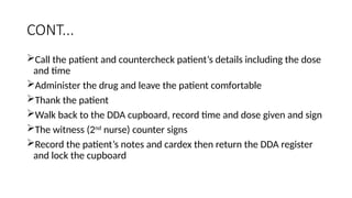 CONT...
Call the patient and countercheck patient’s details including the dose
and time
Administer the drug and leave the patient comfortable
Thank the patient
Walk back to the DDA cupboard, record time and dose given and sign
The witness (2nd
nurse) counter signs
Record the patient’s notes and cardex then return the DDA register
and lock the cupboard
 