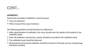 CONT...
ANTIBIOTICS
Good stock recording of antibiotics is done because:
 They are expensive
 When misused they cause resistance
The following guidelines should therefore be adhered to:
 After administration of antibiotics, the nurse should enter the details of the patient in the
antibiotics book
 Enter all antibiotics used during a session should be recorded in the antibiotics book
 The antibiotics book should be balanced
 All borrowed and received antibiotics should be entered in the book and any missing drugs
should be recorded
 