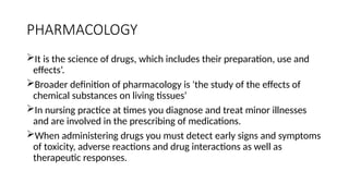 PHARMACOLOGY
It is the science of drugs, which includes their preparation, use and
effects’.
Broader definition of pharmacology is 'the study of the effects of
chemical substances on living tissues‘
In nursing practice at times you diagnose and treat minor illnesses
and are involved in the prescribing of medications.
When administering drugs you must detect early signs and symptoms
of toxicity, adverse reactions and drug interactions as well as
therapeutic responses.
 