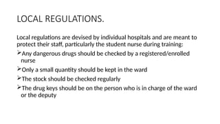 LOCAL REGULATIONS.
Local regulations are devised by individual hospitals and are meant to
protect their staff, particularly the student nurse during training:
Any dangerous drugs should be checked by a registered/enrolled
nurse
Only a small quantity should be kept in the ward
The stock should be checked regularly
The drug keys should be on the person who is in charge of the ward
or the deputy
 