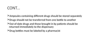 CONT...
Ampoules containing different drugs should be stored separately
Drugs should not be transferred from one bottle to another
Out of date drugs and those brought in by patients should be
returned immediately to the dispensary
Drug bottles must be labeled by a pharmacist
 