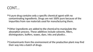 CONT...
A pure drug contains only a specific chemical agent with no
contaminating ingredients. Drugs are not 100% pure because of the
impurities from raw materials used for manufacturing them.
Other ingredients are added to the chemical to manipulate the
absorption process. These additives include solvents, fillers,
disintegrators, buffers, waxes, dyes, inks and plastics .
Contaminants from the environment of the production plant may find
their way into a batch of drugs.
 