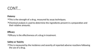 CONT...
Potency
This is the strength of a drug, measured by assay techniques.
Chemical analysis is used to determine the ingredients present in a preparation and
their relative amounts.
Efficacy
Efficacy is the effectiveness of a drug in treatment.
Safety or Toxicity
This is measured by the incidence and severity of reported adverse reactions following
the use of a drug.
 