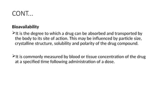 CONT...
Bioavailability
It is the degree to which a drug can be absorbed and transported by
the body to its site of action. This may be influenced by particle size,
crystalline structure, solubility and polarity of the drug compound.
It is commonly measured by blood or tissue concentration of the drug
at a specified time following administration of a dose.
 