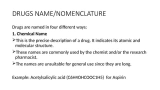DRUGS NAME/NOMENCLATURE
Drugs are named in four different ways:
1. Chemical Name
This is the precise description of a drug. It indicates its atomic and
molecular structure.
These names are commonly used by the chemist and/or the research
pharmacist.
The names are unsuitable for general use since they are long.
Example: Acetylsalicylic acid (C6H4OHCOOC1H5) for Aspirin
 