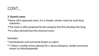 CONT...
2. Generic name
Some call it approved name. It is a simpler, shorter name for each drug
substance.
The name is often proposed by the company that first develops the drug.
It is often derived from the chemical name
Examples:
 Acetylsalicylic acid commonly known as aspirin
 7 chloro-z methyl-amino-sphenyl-3h-1, benco diazepine, 4oxide commonly
known as chlordiazepoxide
 