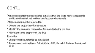 CONT...
The symbol after the trade name indicates that the trade name is registered
and its use is restricted to the manufacturer who owns it.
Trade names may be selected to:
 Denote the drug's chemical structure
 Identify the company responsible for manufacturing the drug
 Represent some property of the drug
Examples:
 Chlorpromazine, referred to as Largactil
 Paracetamol, referred to as Calpol, Cetal, PMC, Panadol, Panleve, Panok, and
so on
 