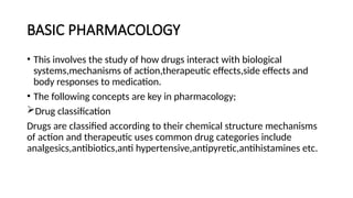 BASIC PHARMACOLOGY
• This involves the study of how drugs interact with biological
systems,mechanisms of action,therapeutic effects,side effects and
body responses to medication.
• The following concepts are key in pharmacology;
Drug classification
Drugs are classified according to their chemical structure mechanisms
of action and therapeutic uses common drug categories include
analgesics,antibiotics,anti hypertensive,antipyretic,antihistamines etc.
 